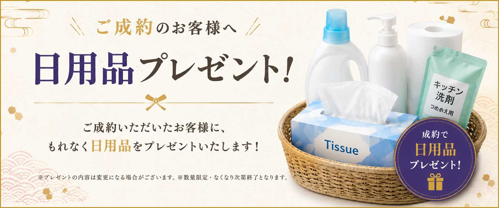 ご成約のお客様に、もれなく日用品をプレゼントいたします。数量限定で、なくなり次第、終了となります。
